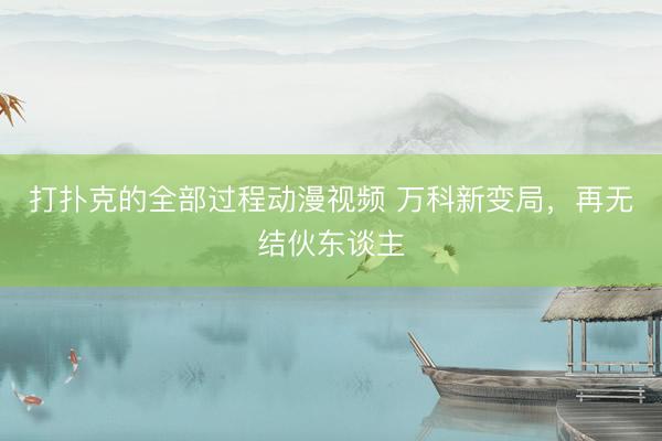 打扑克的全部过程动漫视频 万科新变局，再无结伙东谈主
