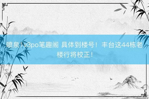 喷泉1v3po笔趣阁 具体到楼号！丰台这44栋老楼行将校正！
