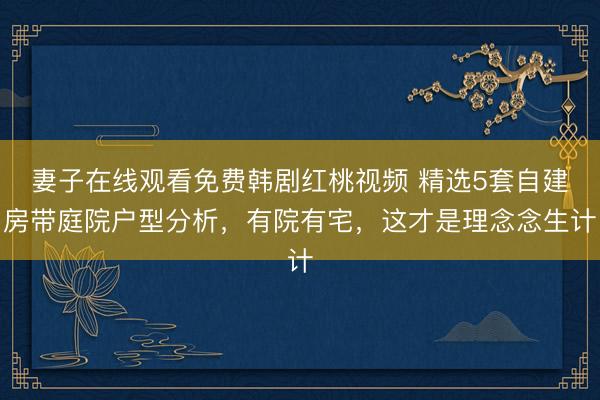 妻子在线观看免费韩剧红桃视频 精选5套自建房带庭院户型分析，有院有宅，这才是理念念生计