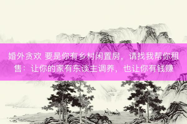 婚外贪欢 要是你有乡村闲置房，请找我帮你租售：让你的家有东谈主调养，也让你有钱赚