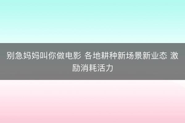 别急妈妈叫你做电影 各地耕种新场景新业态 激励消耗活力