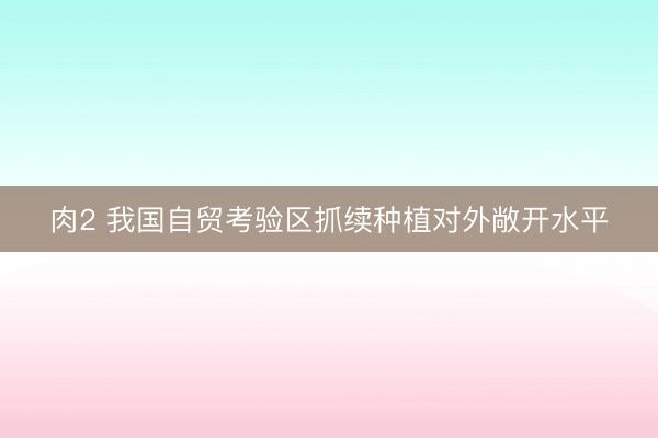 肉2 我国自贸考验区抓续种植对外敞开水平