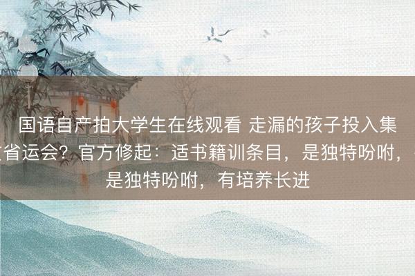 国语自产拍大学生在线观看 走漏的孩子投入集训队并纵贯省运会？官方修起：适书籍训条目，是独特吩咐，有培养长进
