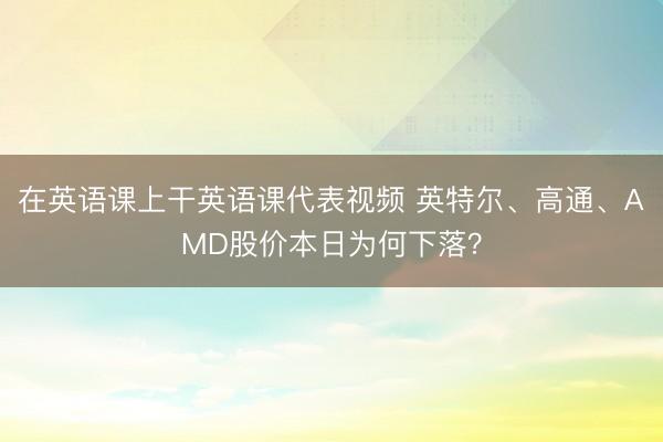 在英语课上干英语课代表视频 英特尔、高通、AMD股价本日为何下落？