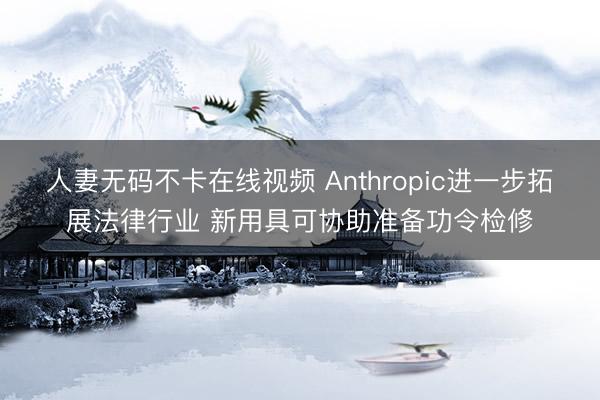 人妻无码不卡在线视频 Anthropic进一步拓展法律行业 新用具可协助准备功令检修