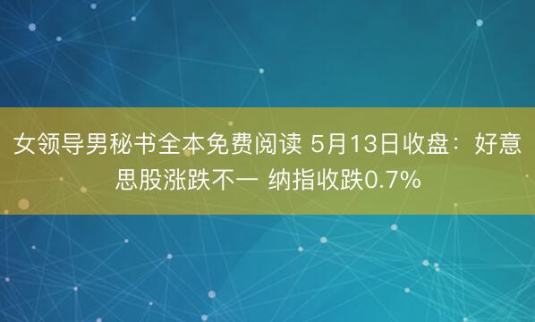 女领导男秘书全本免费阅读 5月13日收盘：好意思股涨跌不一 纳指收跌0.7%