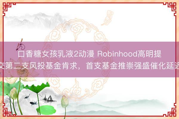 口香糖女孩乳液2动漫 Robinhood高明提交第二支风投基金肯求，首支基金推崇强盛催化延迟