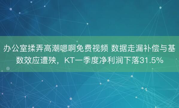 办公室揉弄高潮嗯啊免费视频 数据走漏补偿与基数效应遭殃，KT一季度净利润下落31.5%