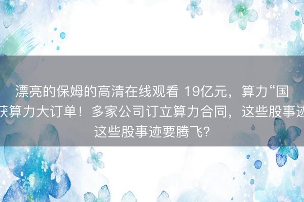 漂亮的保姆的高清在线观看 19亿元，算力“国度队”斩获算力大订单！多家公司订立算力合同，这些股事迹要腾飞？