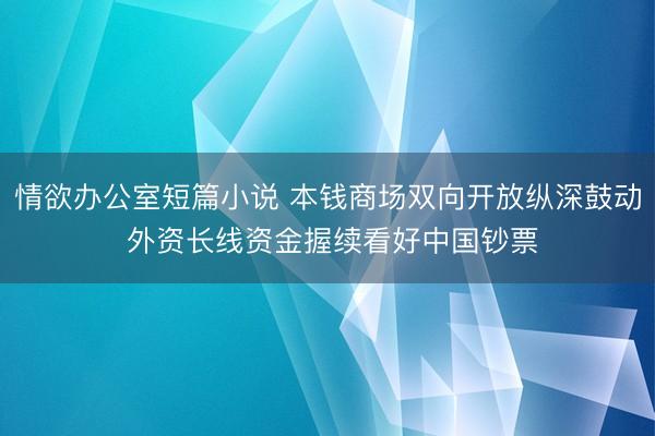 情欲办公室短篇小说 本钱商场双向开放纵深鼓动 外资长线资金握续看好中国钞票
