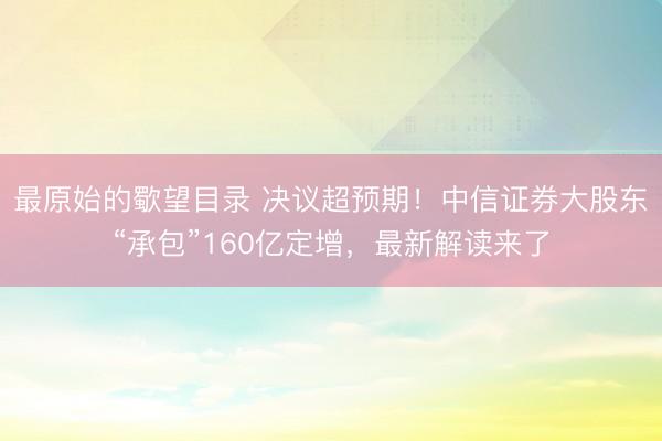 最原始的歜望目录 决议超预期！中信证券大股东“承包”160亿定增，最新解读来了