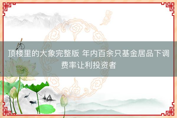 顶楼里的大象完整版 年内百余只基金居品下调费率让利投资者