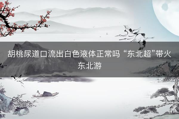 胡桃尿道口流出白色液体正常吗 “东北超”带火东北游
