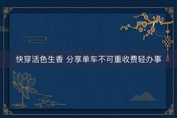 快穿活色生香 分享单车不可重收费轻办事