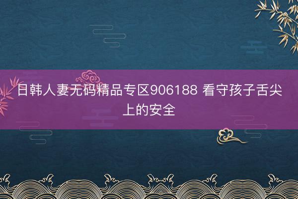 日韩人妻无码精品专区906188 看守孩子舌尖上的安全