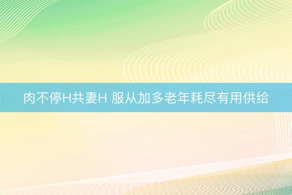 肉不停H共妻H 服从加多老年耗尽有用供给