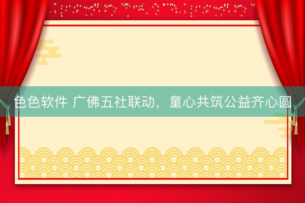 色色软件 广佛五社联动，童心共筑公益齐心圆