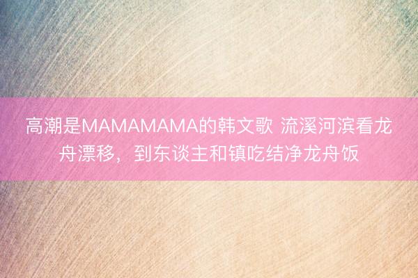 高潮是MAMAMAMA的韩文歌 流溪河滨看龙舟漂移，到东谈主和镇吃结净龙舟饭
