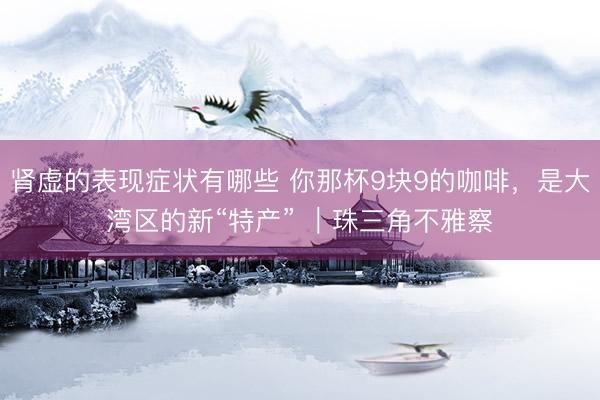 肾虚的表现症状有哪些 你那杯9块9的咖啡，是大湾区的新“特产” ｜珠三角不雅察