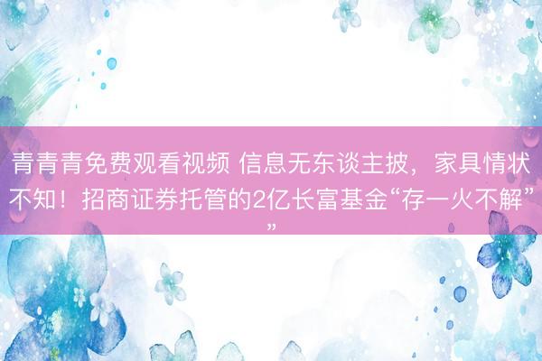 青青青免费观看视频 信息无东谈主披，家具情状不知！招商证券托管的2亿长富基金“存一火不解”