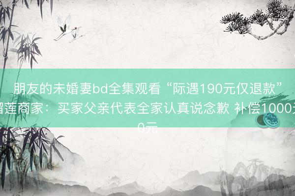 朋友的未婚妻bd全集观看 “际遇190元仅退款”榴莲商家：买家父亲代表全家认真说念歉 补偿1000元