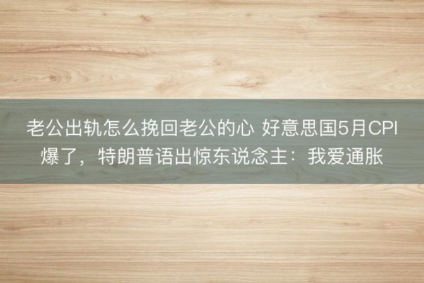 老公出轨怎么挽回老公的心 好意思国5月CPI爆了，特朗普语出惊东说念主：我爱通胀