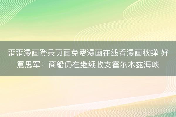 歪歪漫画登录页面免费漫画在线看漫画秋蝉 好意思军：商船仍在继续收支霍尔木兹海峡