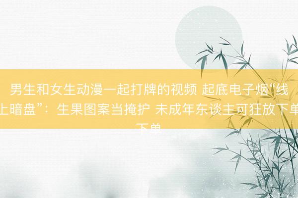 男生和女生动漫一起打牌的视频 起底电子烟“线上暗盘”：生果图案当掩护 未成年东谈主可狂放下单