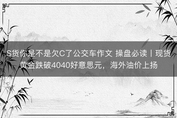 S货你是不是欠C了公交车作文 操盘必读丨现货黄金跌破4040好意思元，海外油价上扬