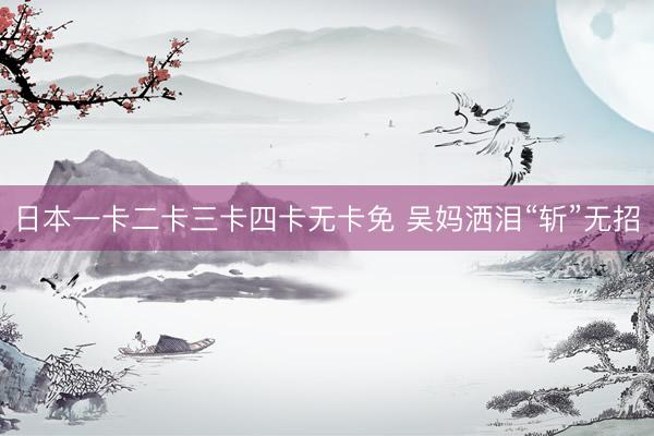日本一卡二卡三卡四卡无卡免 吴妈洒泪“斩”无招