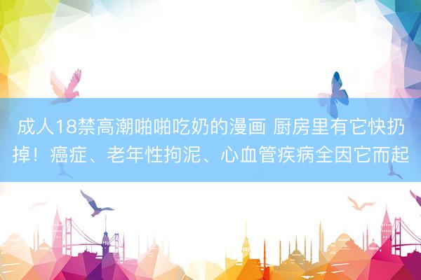 成人18禁高潮啪啪吃奶的漫画 厨房里有它快扔掉！癌症、老年性拘泥、心血管疾病全因它而起
