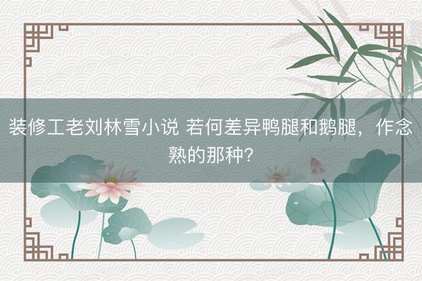 装修工老刘林雪小说 若何差异鸭腿和鹅腿，作念熟的那种？