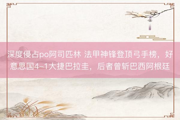 深度侵占po阿司匹林 法甲神锋登顶弓手榜，好意思国4-1大捷巴拉圭，后者曾斩巴西阿根廷