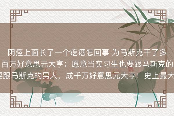 阴痉上面长了一个疙瘩怎回事 为马斯克干了多年的电焊工，昨晚成了百万好意思元大亨；愿意当实习生也要跟马斯克的男人，成千万好意思元大亨！史上最大IPO批量造富