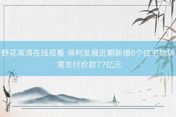 野花高清在线观看 保利发展近期新增6个住宅地块 需支付价款77亿元