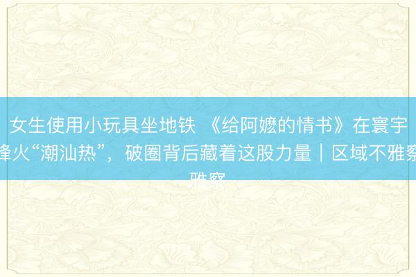 女生使用小玩具坐地铁 《给阿嬷的情书》在寰宇烽火“潮汕热”，破圈背后藏着这股力量｜区域不雅察