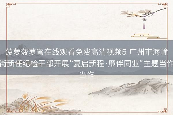 菠萝菠萝蜜在线观看免费高清视频5 广州市海幢街新任纪检干部开展“夏启新程·廉伴同业”主题当作