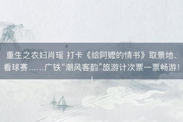 重生之农妇肖瑶 打卡《给阿嬷的情书》取景地、看球赛……广铁“潮风客韵”旅游计次票一票畅游！