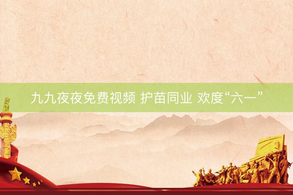 九九夜夜免费视频 护苗同业 欢度“六一”