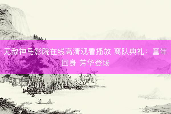 无敌神马影院在线高清观看播放 离队典礼：童年回身 芳华登场