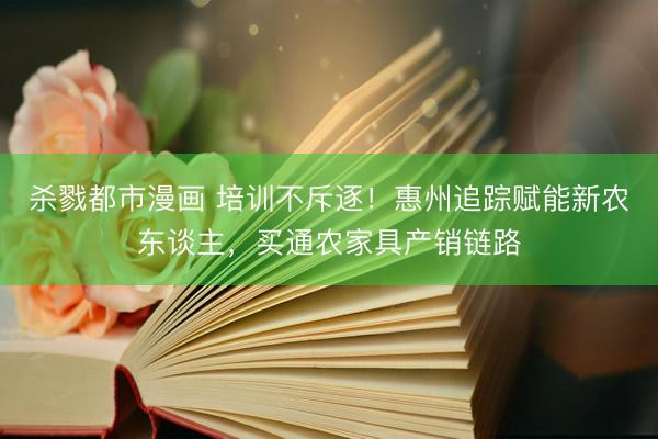 杀戮都市漫画 培训不斥逐！惠州追踪赋能新农东谈主，买通农家具产销链路