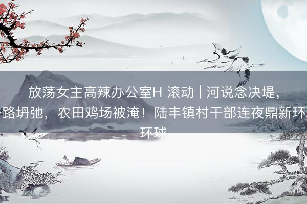 放荡女主高辣办公室H 滚动 | 河说念决堤，公路坍弛，农田鸡场被淹！陆丰镇村干部连夜鼎新环球