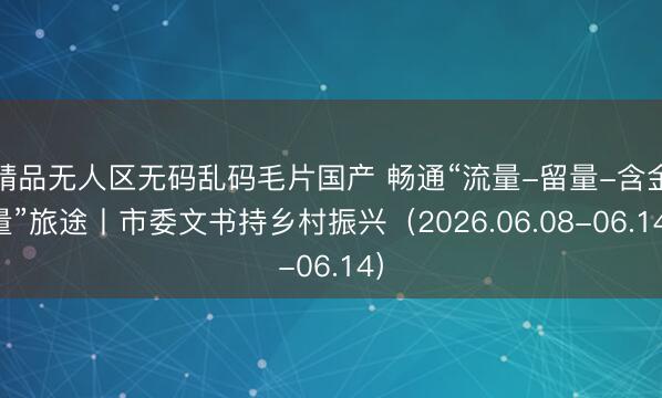 精品无人区无码乱码毛片国产 畅通“流量-留量-含金量”旅途丨市委文书持乡村振兴（2026.06.08-06.14）