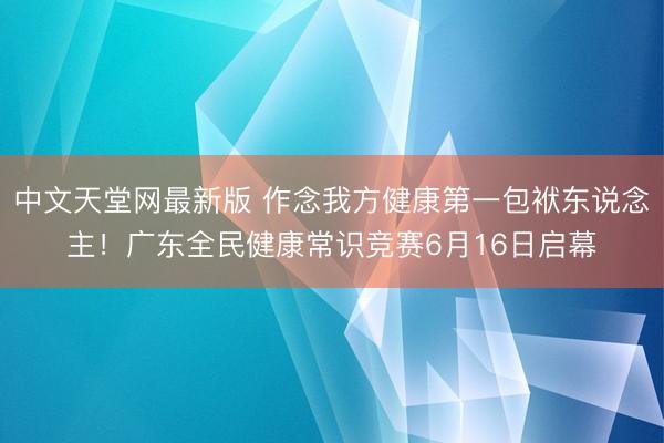 中文天堂网最新版 作念我方健康第一包袱东说念主！广东全民健康常识竞赛6月16日启幕