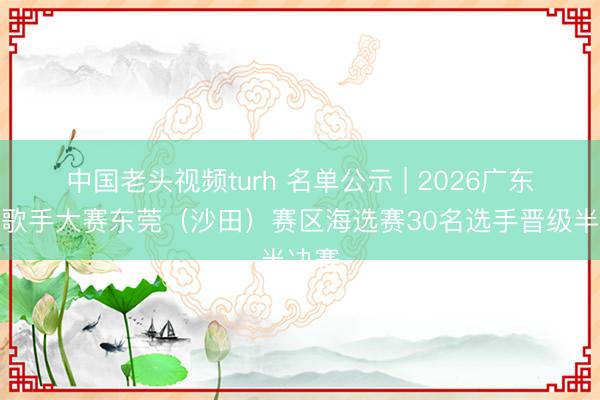 中国老头视频turh 名单公示 | 2026广东乡牧歌手大赛东莞（沙田）赛区海选赛30名选手晋级半决赛
