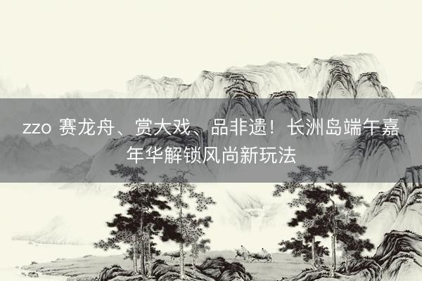 zzo 赛龙舟、赏大戏、品非遗！长洲岛端午嘉年华解锁风尚新玩法