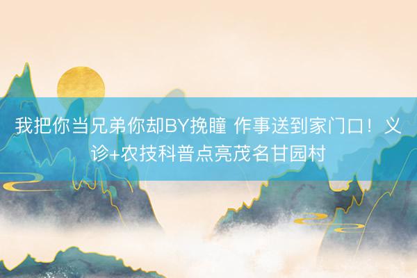 我把你当兄弟你却BY挽瞳 作事送到家门口！义诊+农技科普点亮茂名甘园村