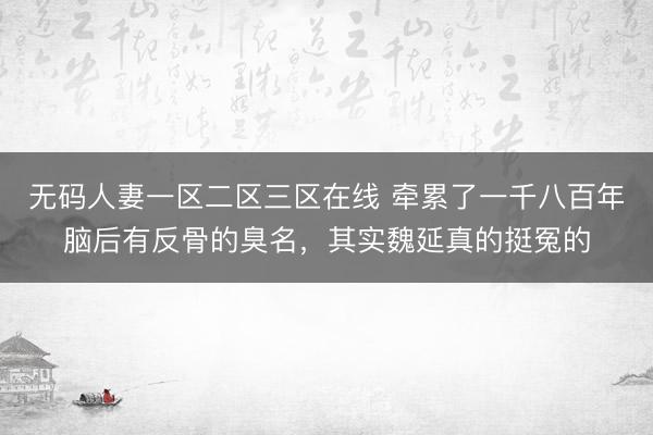 无码人妻一区二区三区在线 牵累了一千八百年脑后有反骨的臭名，其实魏延真的挺冤的