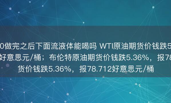 0做完之后下面流液体能喝吗 WTI原油期货价钱跌5.65%，报74.951好意思元/桶；布伦特原油期货价钱跌5.36%，报78.712好意思元/桶