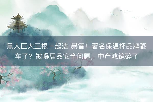 黑人巨大三根一起进 暴雷！著名保温杯品牌翻车了？被曝居品安全问题，中产滤镜碎了